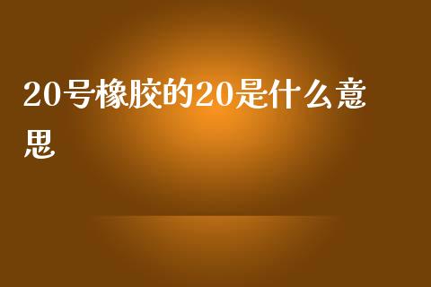 20号橡胶的20是什么意思_https://wap.qdlswl.com_财经资讯_第1张