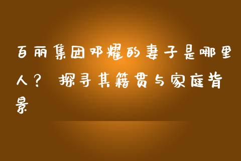 百丽集团邓耀的妻子是哪里人？ 探寻其籍贯与家庭背景_https://wap.qdlswl.com_证券新闻_第1张