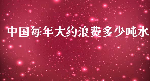 中国每年大约浪费多少吨水_https://wap.qdlswl.com_全球经济_第1张