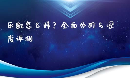 乐凯怎么样？全面分析与深度评测_https://wap.qdlswl.com_理财投资_第1张