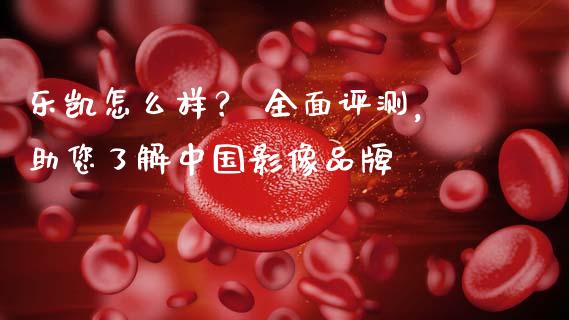 乐凯怎么样？ 全面评测，助您了解中国影像品牌_https://wap.qdlswl.com_理财投资_第1张