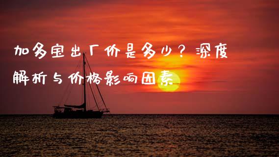 加多宝出厂价是多少？深度解析与价格影响因素_https://wap.qdlswl.com_全球经济_第1张