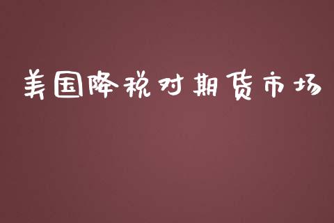 美国降税对期货市场_https://wap.qdlswl.com_全球经济_第1张