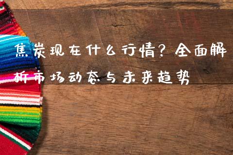 焦炭现在什么行情？全面解析市场动态与未来趋势_https://wap.qdlswl.com_理财投资_第1张