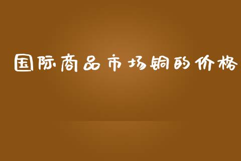 国际商品市场铜的价格_https://wap.qdlswl.com_证券新闻_第1张