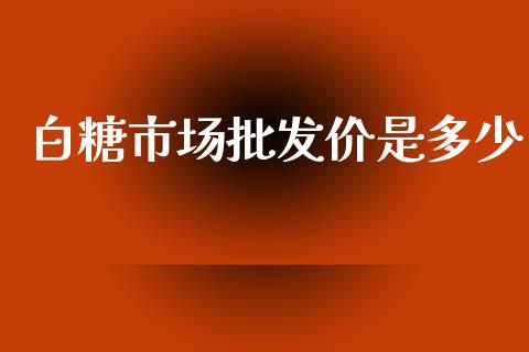 白糖市场批发价是多少_https://wap.qdlswl.com_证券新闻_第1张