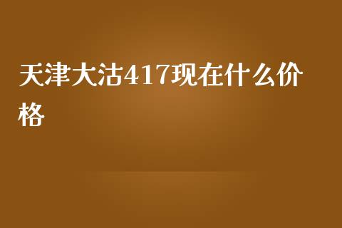 天津大沽417现在什么价格_https://wap.qdlswl.com_财经资讯_第1张