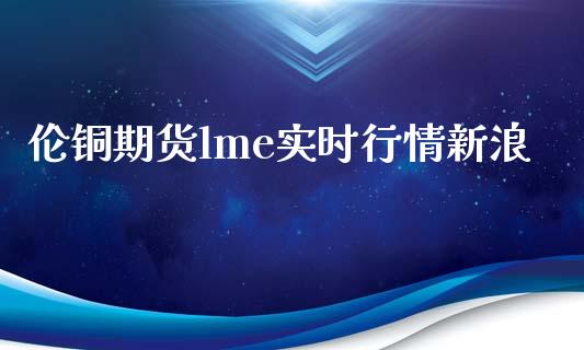 伦铜期货lme实时行情新浪_https://wap.qdlswl.com_全球经济_第1张