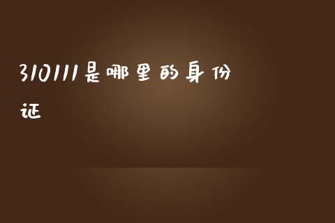 310111是哪里的身份证_https://wap.qdlswl.com_全球经济_第1张