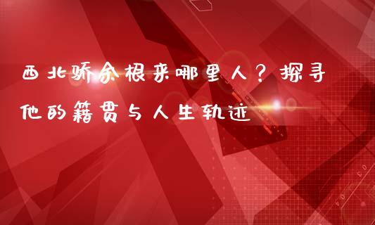 西北骄余根来哪里人？探寻他的籍贯与人生轨迹_https://wap.qdlswl.com_财经资讯_第1张