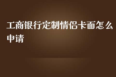 工商银行定制情侣卡面怎么申请_https://wap.qdlswl.com_全球经济_第1张