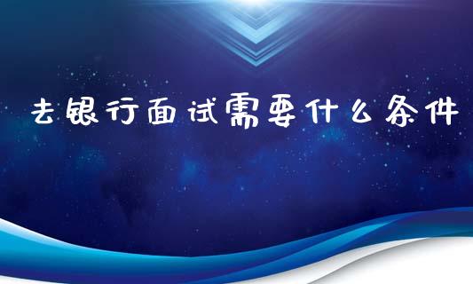 去银行面试需要什么条件_https://wap.qdlswl.com_全球经济_第1张