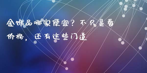 金饰品哪家便宜？不只是看价格，还有这些门道_https://wap.qdlswl.com_全球经济_第1张
