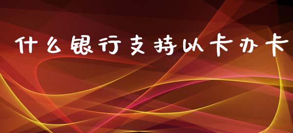 什么银行支持以卡办卡_https://wap.qdlswl.com_全球经济_第1张