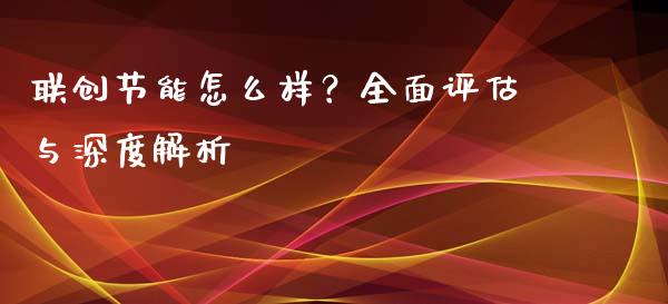 联创节能怎么样？全面评估与深度解析_https://wap.qdlswl.com_全球经济_第1张