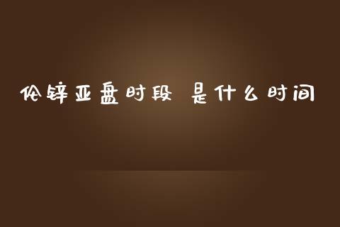 伦锌亚盘时段 是什么时间_https://wap.qdlswl.com_财经资讯_第1张