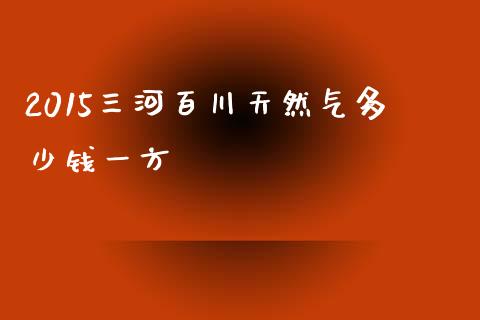 2015三河百川天然气多少钱一方_https://wap.qdlswl.com_全球经济_第1张