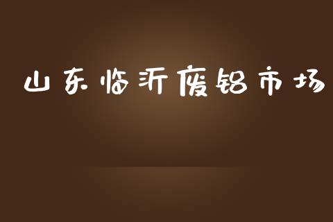 山东临沂废铝市场_https://wap.qdlswl.com_证券新闻_第1张