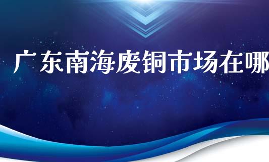 广东南海废铜市场在哪_https://wap.qdlswl.com_证券新闻_第1张