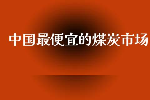 中国最便宜的煤炭市场_https://wap.qdlswl.com_证券新闻_第1张