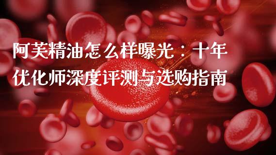 阿芙精油怎么样曝光：十年优化师深度评测与选购指南_https://wap.qdlswl.com_证券新闻_第1张