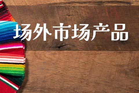 场外市场产品_https://wap.qdlswl.com_证券新闻_第1张